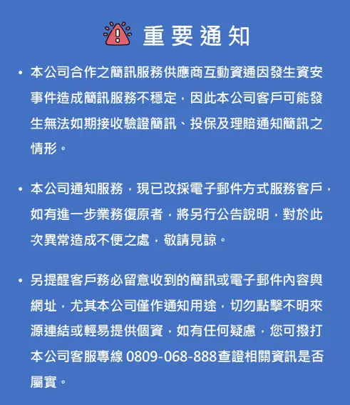 本公司合作之簡訊服務供應商互動資通因發生資安事件造成簡訊服務不穩定，因此本公司客戶可能發生無法如期接收驗證簡訊、投保及理賠通知簡訊之情形。本公司通知服務，現已改採電子郵件方式服務客戶，如有進一步業務復原者，將另行公告說明，對於此次異常造成不便之處，敬請見諒。另提醒客戶務必留意收到的簡訊或電子郵件內容與網址，尤其本公司僅作通知用途，切勿點擊不明來源連結或輕易提供個資，如有任何疑慮，您可撥打本公司客服專線 0809-068-888查證相關資訊是否屬實。